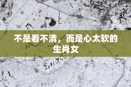 不是看不清，而是心太软的生肖女