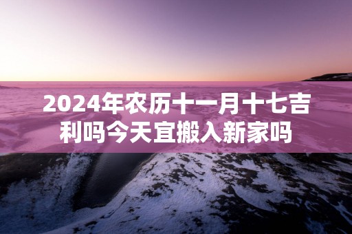 2025年农历十一月十七吉利吗今天宜搬入新家吗