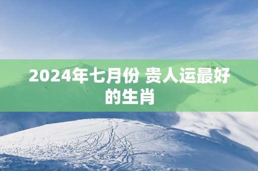 2024年七月份 贵人运最好的生肖