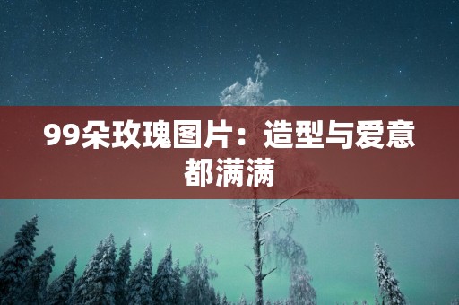 99朵玫瑰图片：造型与爱意都满满