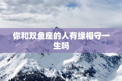你和双鱼座的人有缘相守一生吗