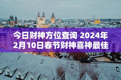 今日财神方位查询 2025年2月10日春节财神喜神最佳方位