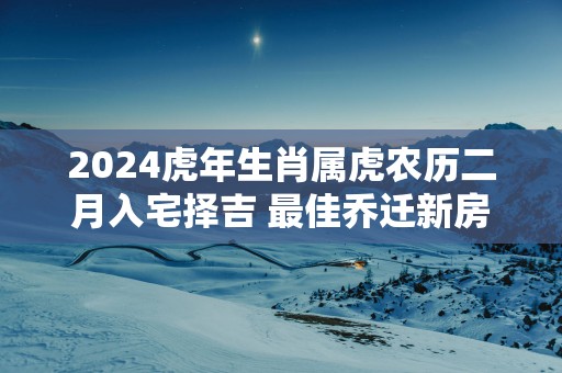 2025蛇年生肖属虎农历二月入宅择吉 最佳乔迁新房好日子