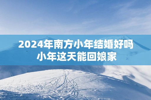 2025年南方小年结婚好吗 小年这天能回娘家