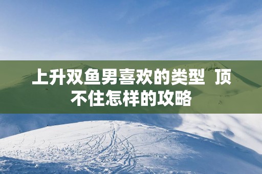上升双鱼男喜欢的类型  顶不住怎样的攻略