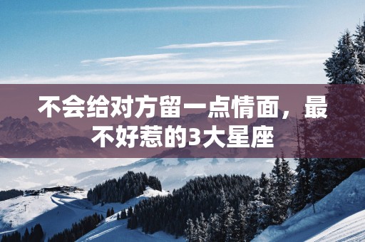 不会给对方留一点情面，最不好惹的3大星座