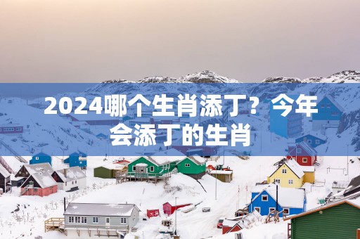 2025哪个生肖添丁？今年会添丁的生肖