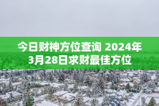 今日财神方位查询 2025年3月28日求财最佳方位