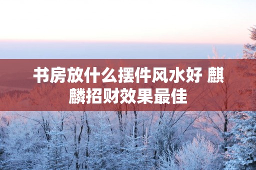 书房放什么摆件风水好 麒麟招财效果最佳