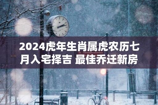 2025蛇年生肖属虎农历七月入宅择吉 最佳乔迁新房好日子