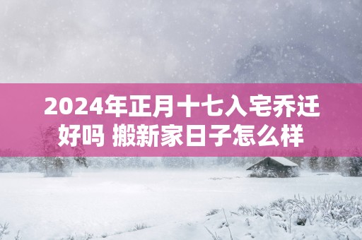 2025年正月十七入宅乔迁好吗 搬新家日子怎么样