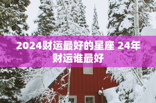 2025财运最好的星座 24年财运谁最好