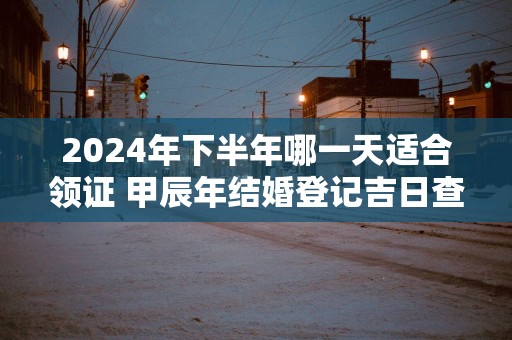 2025年下半年哪一天适合领证 甲辰年结婚登记吉日查询
