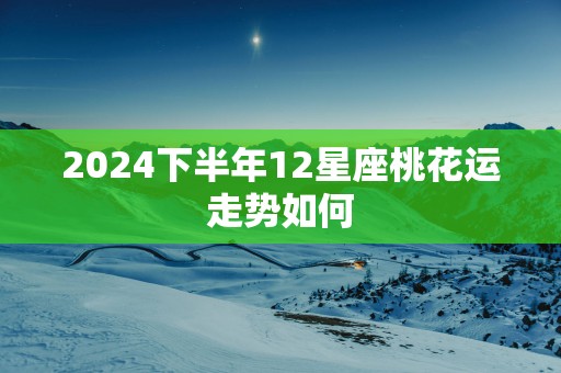 2025下半年12星座桃花运走势如何