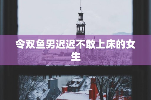 令双鱼男迟迟不敢上床的女生