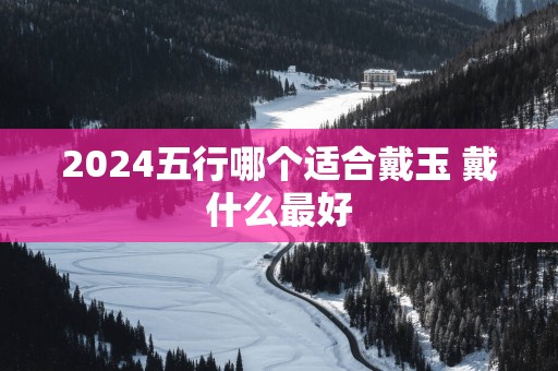 2025五行哪个适合戴玉 戴什么最好