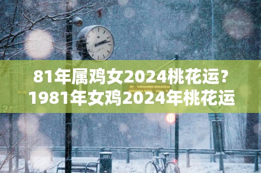 81年属鸡女2024桃花运？1981年女鸡2024年桃花运