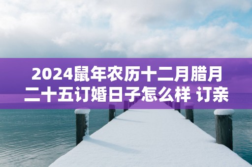 2025蛇年农历十二月腊月二十五订婚日子怎么样 订亲好吗