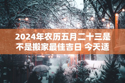 2025年农历五月二十三是不是搬家最佳吉日 今天适合搬新家吗