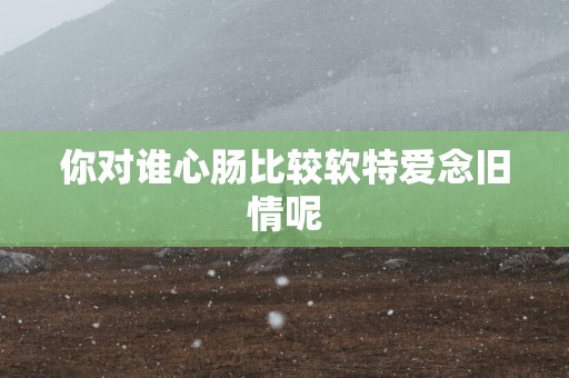 你对谁心肠比较软特爱念旧情呢