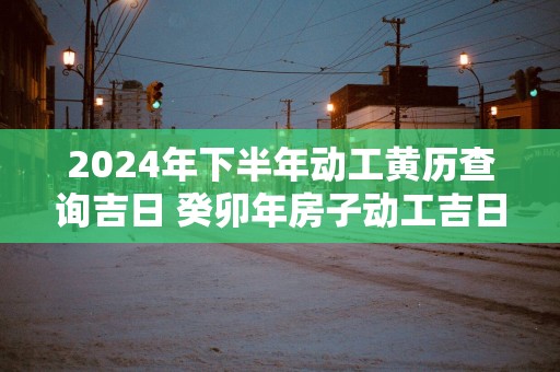 2024年下半年动工黄历查询吉日 癸卯年房子动工吉日查询