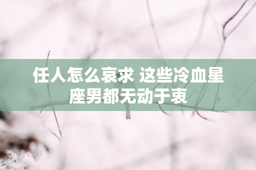 任人怎么哀求 这些冷血星座男都无动于衷