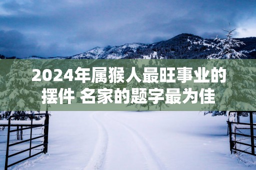 2025年属猴人最旺事业的摆件 名家的题字最为佳