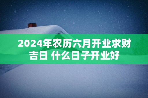 2025年农历六月开业求财吉日 什么日子开业好