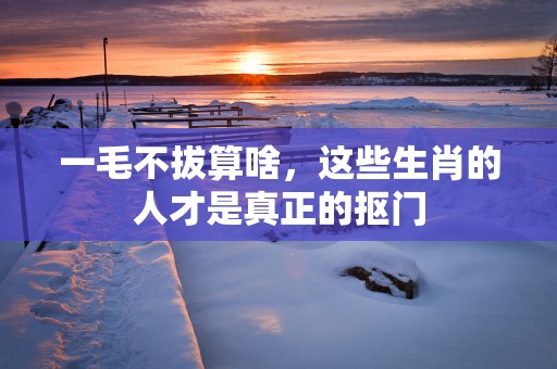 一毛不拔算啥，这些生肖的人才是真正的抠门