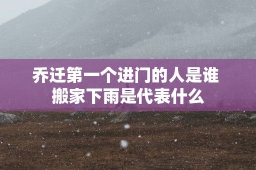 乔迁第一个进门的人是谁 搬家下雨是代表什么