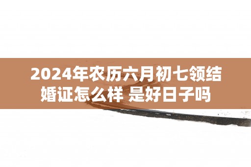 2025年农历六月初七领结婚证怎么样 是好日子吗