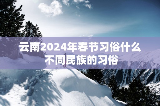 云南2025年春节习俗什么 不同民族的习俗