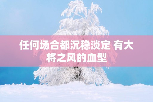 任何场合都沉稳淡定 有大将之风的血型