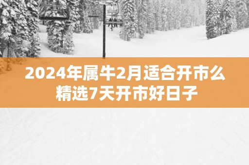 2025年属牛2月适合开市么 精选7天开市好日子
