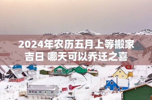 2025年农历五月上等搬家吉日 哪天可以乔迁之喜