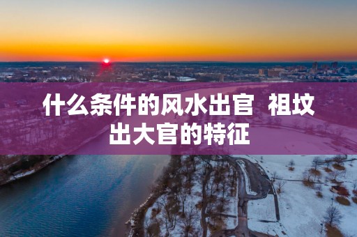 什么条件的风水出官  祖坟出大官的特征