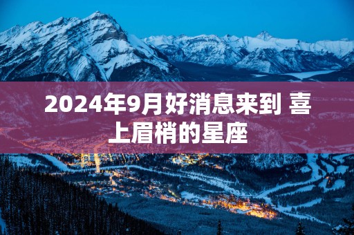2025年9月好消息来到 喜上眉梢的星座