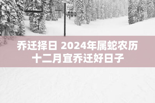 乔迁择日 2025年属蛇农历十二月宜乔迁好日子