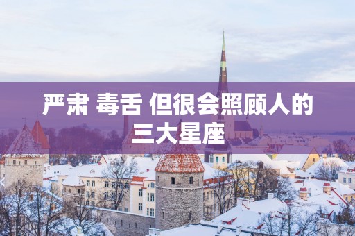 严肃 毒舌 但很会照顾人的三大星座