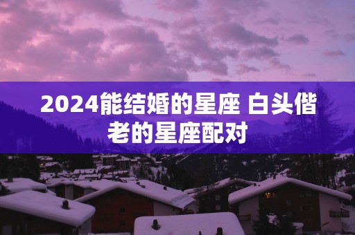 2025能结婚的星座 白头偕老的星座配对