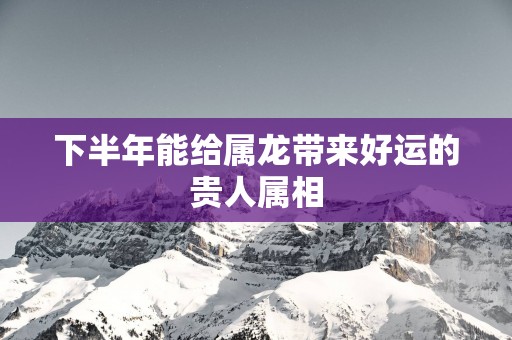 下半年能给属龙带来好运的贵人属相
