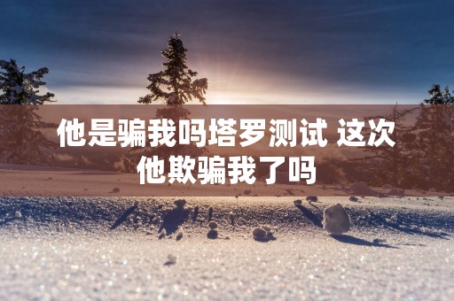 他是骗我吗塔罗测试 这次他欺骗我了吗