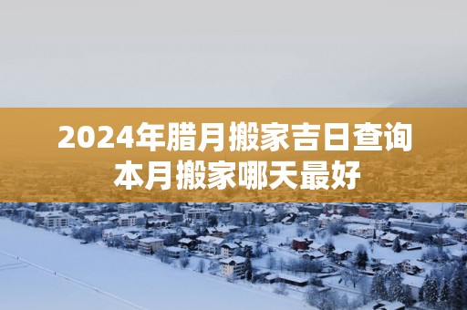 2025年腊月搬家吉日查询 本月搬家哪天最好