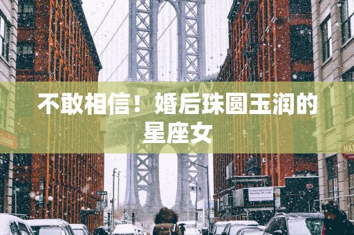 不敢相信！婚后珠圆玉润的星座女