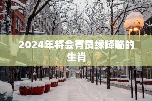 2025年将会有良缘降临的生肖