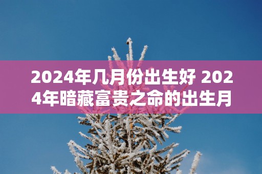 2025年几月份出生好 2025年暗藏富贵之命的出生月