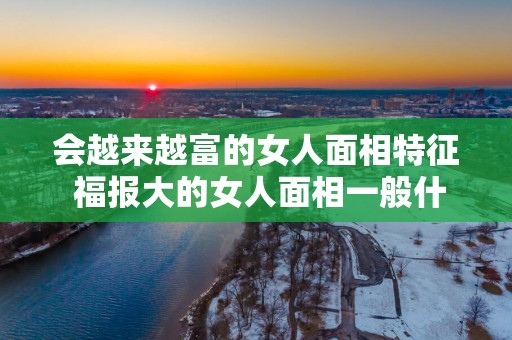 会越来越富的女人面相特征 福报大的女人面相一般什么样