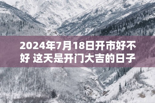 2025年7月18日开市好不好 这天是开门大吉的日子吗