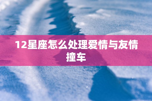 12星座怎么处理爱情与友情撞车