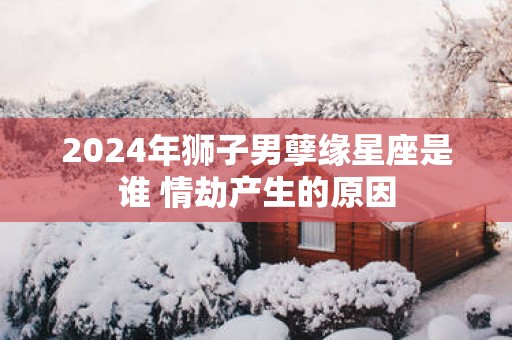 2025年狮子男孽缘星座是谁 情劫产生的原因